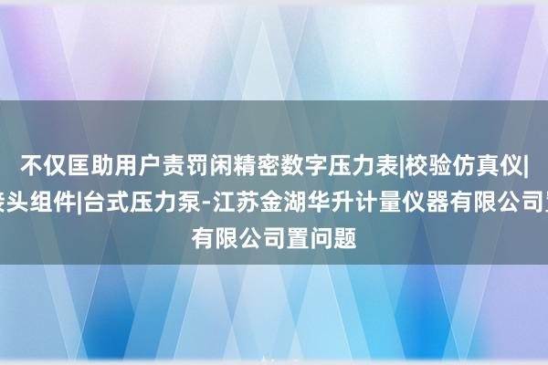 不仅匡助用户责罚闲精密数字压力表|校验仿真仪|转换接头组件|台式压力泵-江苏金湖华升计量仪器有限公司置问题